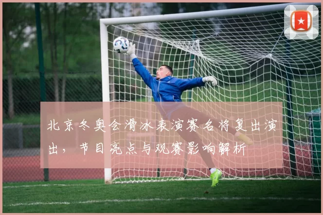 北京冬奥会滑冰表演赛名将复出演出,节目亮点与观赛影响解析