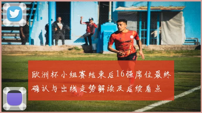 欧洲杯小组赛结束后16强席位最终确认与出线走势解读及后续看点