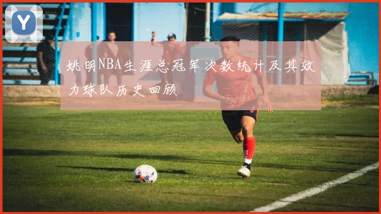 姚明NBA生涯总冠军次数统计及其效力球队历史回顾