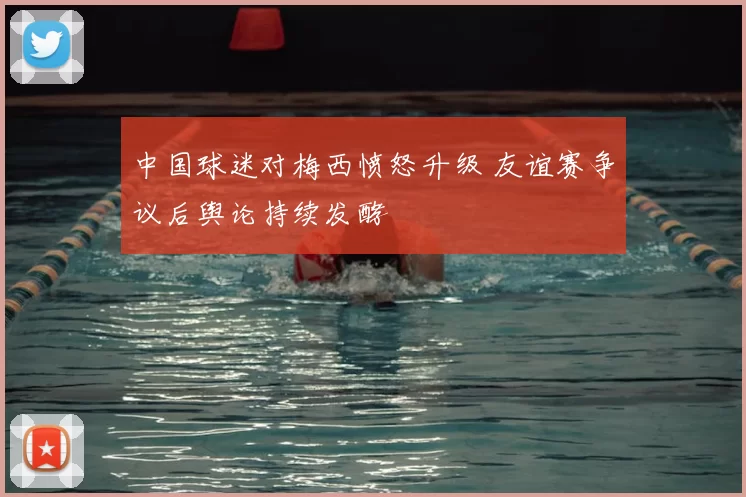 中国球迷对梅西愤怒升级 友谊赛争议后舆论持续发酵