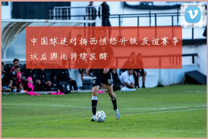 中国球迷对梅西愤怒升级 友谊赛争议后舆论持续发酵