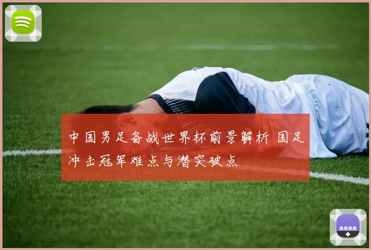 中国男足备战世界杯前景解析 国足冲击冠军难点与潜突破点