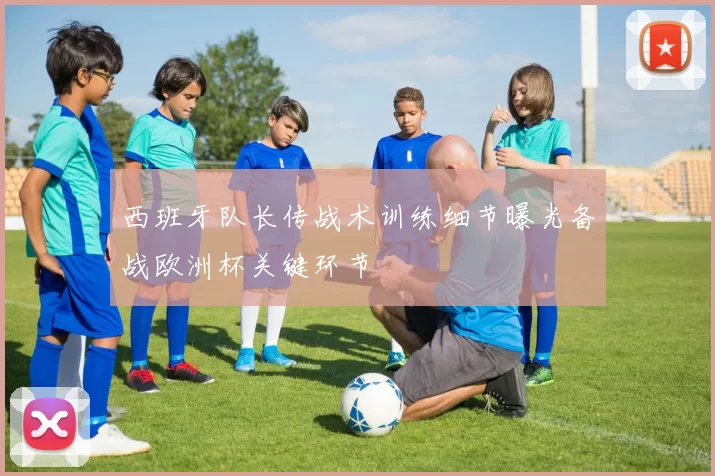 西班牙队长传战术训练细节曝光备战欧洲杯关键环节