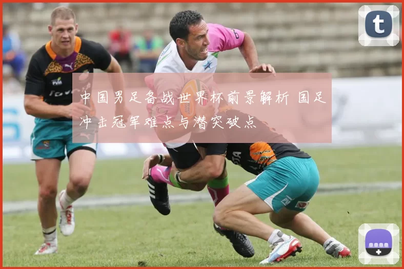 中国男足备战世界杯前景解析 国足冲击冠军难点与潜突破点