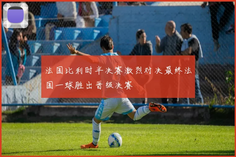法国比利时半决赛激烈对决最终法国一球胜出晋级决赛
