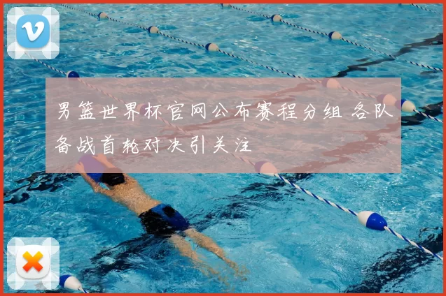 男篮世界杯官网公布赛程分组 各队备战首轮对决引关注