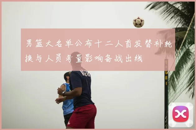 男篮大名单公布十二人首发替补轮换与人员考量影响备战出线