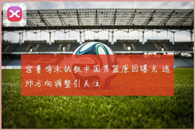 宫鲁鸣未执教中国男篮原因曝光 选帅方向调整引关注