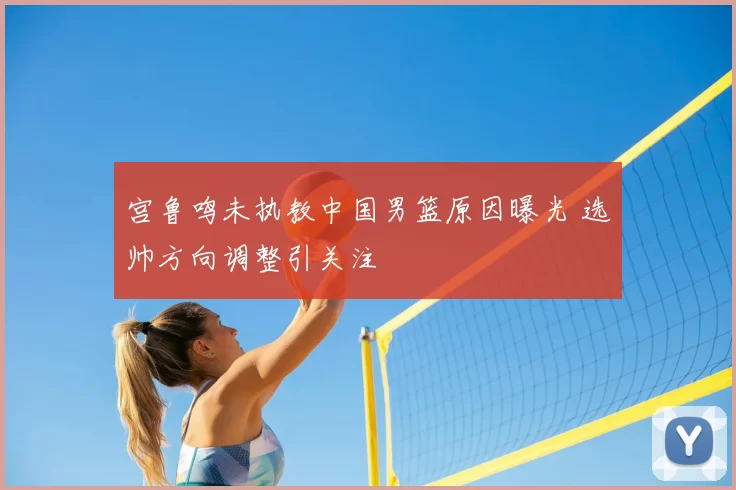 宫鲁鸣未执教中国男篮原因曝光 选帅方向调整引关注