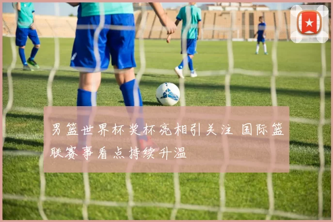 男篮世界杯奖杯亮相引关注 国际篮联赛事看点持续升温