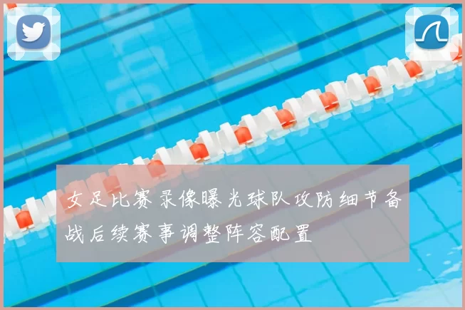 女足比赛录像曝光球队攻防细节备战后续赛事调整阵容配置