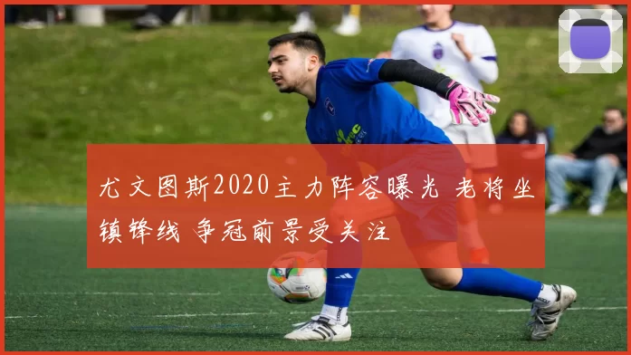 尤文图斯2020主力阵容曝光 老将坐镇锋线 争冠前景受关注