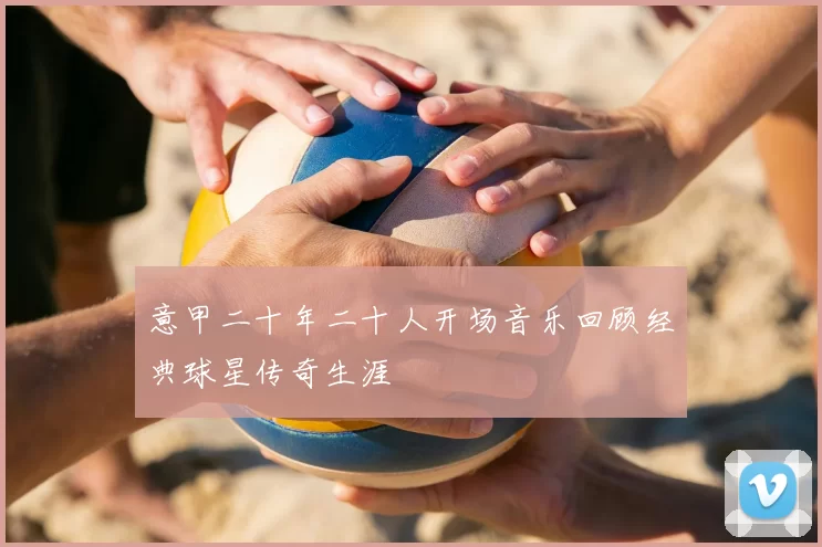 意甲二十年二十人开场音乐回顾经典球星传奇生涯