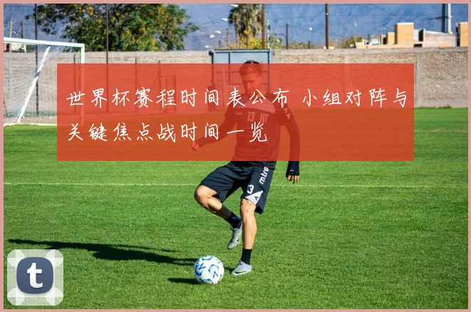 世界杯赛程时间表公布 小组对阵与关键焦点战时间一览