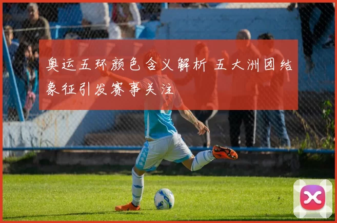 奥运五环颜色含义解析 五大洲团结象征引发赛事关注