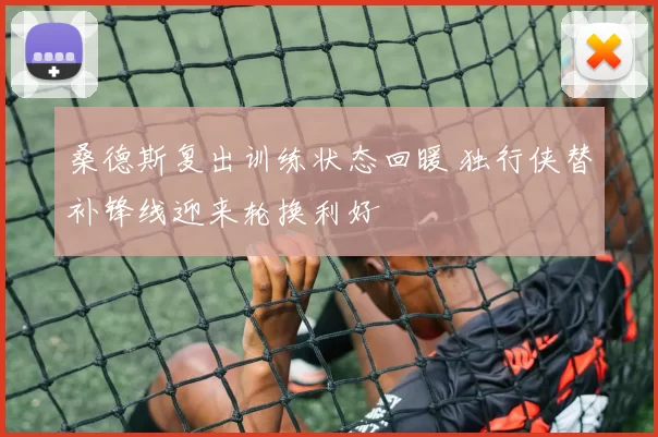桑德斯复出训练状态回暖 独行侠替补锋线迎来轮换利好