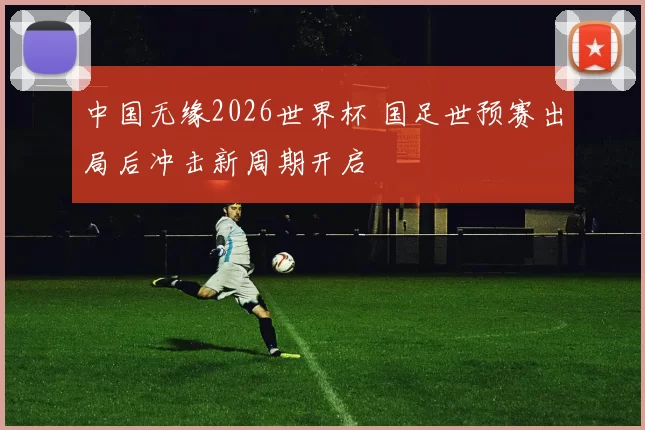 中国无缘2026世界杯 国足世预赛出局后冲击新周期开启