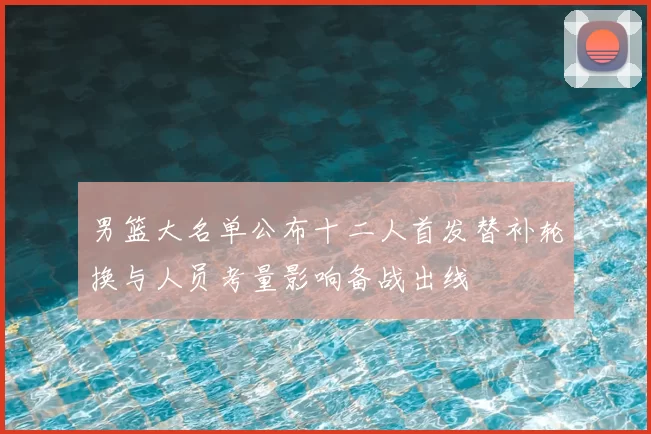 男篮大名单公布十二人首发替补轮换与人员考量影响备战出线