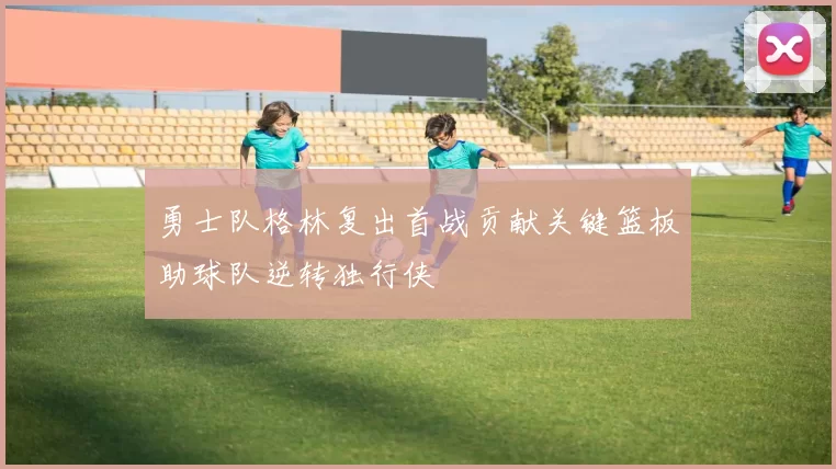 勇士队格林复出首战贡献关键篮板助球队逆转独行侠