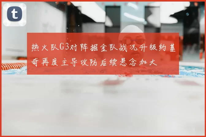 热火队G3对阵掘金队战况升级约基奇再度主导攻防后续悬念加大