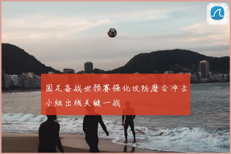 国足备战世预赛强化攻防磨合冲击小组出线关键一战