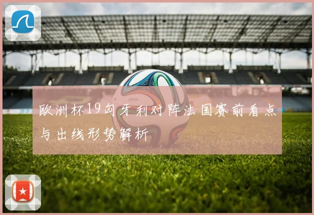 欧洲杯19匈牙利对阵法国赛前看点与出线形势解析