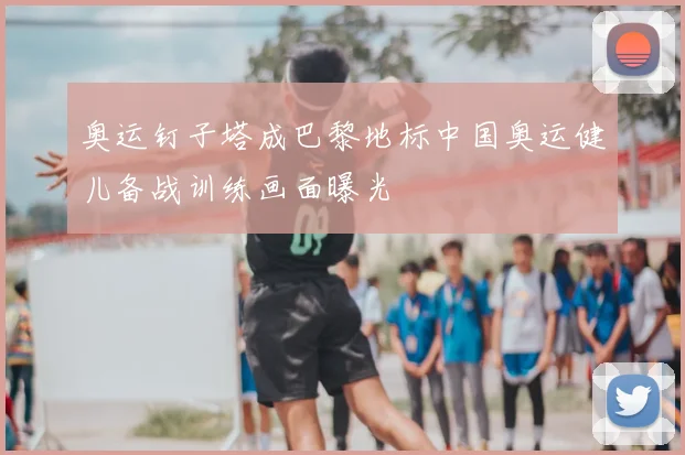 奥运钉子塔成巴黎地标中国奥运健儿备战训练画面曝光