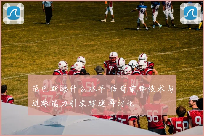 范巴斯滕什么水平 传奇前锋技术与进球能力引发球迷再讨论