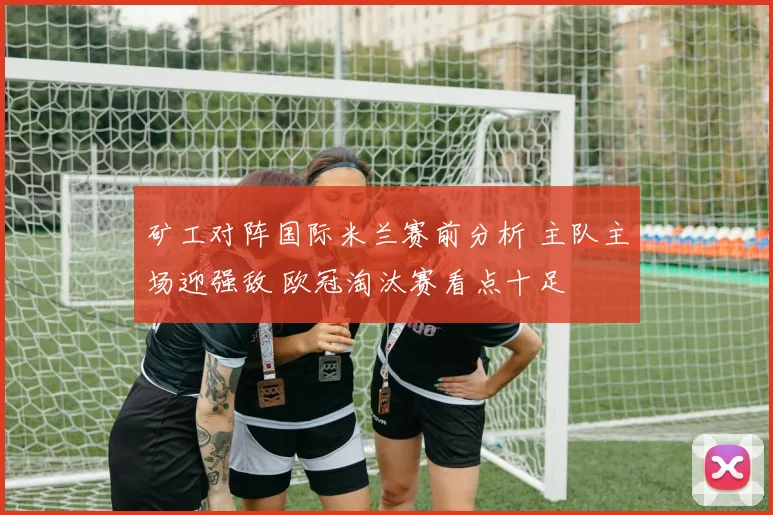 矿工对阵国际米兰赛前分析 主队主场迎强敌 欧冠淘汰赛看点十足
